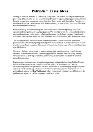 Patriotism Essay Ideas
Writing an essay on the topic of "Patriotism Essay Ideas" can be both challenging and thought-
provoking. The difficulty lies not only in the need to convey a personal perspective on patriotism
but also in presenting unique and compelling ideas that resonate with the readers. Patriotism is a
multifaceted concept, encompassing love for one's country, a sense of duty, and the willingness
to contribute to its well-being.
Crafting an essay on this theme requires a delicate balance between expressing individual
opinions and incorporating broader perspectives. One must delve into the historical and cultural
aspects of patriotism, exploring its evolution and relevance in different contexts. Additionally,
addressing contemporary issues and their impact on patriotic sentiments adds depth to the essay.
The challenge further intensifies when attempting to strike a balance between promoting
patriotism and acknowledging the potential pitfalls associated with extreme nationalism. A well-
rounded essay should recognize the nuances of patriotism, steering clear of oversimplification or
over-idealization.
Moreover, finding a unique angle or approach to the topic can be daunting, considering the
extensive literature and discourse surrounding patriotism. The task involves sifting through
various sources, identifying novel ideas, and weaving them together coherently to create a
compelling narrative.
In conclusion, writing an essay on patriotism demands intellectual rigor, thoughtful reflection,
and the ability to navigate the complexities of the subject. It requires not only a deep
understanding of the concept but also a skillful articulation of ideas to engage and persuade the
audience. For those seeking assistance or inspiration, similar essays and much more can be
explored and ordered on HelpWriting.net, where professional writers are available to provide
guidance and support in crafting essays on a variety of topics.
Patriotism Essay Ideas Patriotism Essay Ideas
 