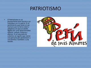 PATRIOTISMO
• El Patriotismo es un
pensamiento que vincula a un
individuo con su patria. Es el
sentimiento que tiene un ser
humano por la tierra natal o
adoptiva a la que se siente
ligado por unos determinados
valores, cultura, historia y
afectos. Es el equivalente
colectivo al orgullo que siente
una persona por pertenecer a
una familia o también a una
nación.
