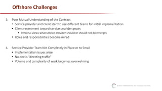 ©2017 CONFIDENTIAL: For Company Use Only
Offshore Challenges
3. Poor Mutual Understanding of the Contract
• Service provider and client start to use different teams for initial implementation
• Client resentment toward service provider grows
• Personal views what service provider should or should not do emerges
• Roles and responsibilities become mired
4. Service Provider Team Not Completely in Place or to Small
• Implementation issues arise
• No one is “directing traffic”
• Volume and complexity of work becomes overwelming
 