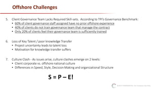 ©2017 CONFIDENTIAL: For Company Use Only
Offshore Challenges
5. Client Governance Team Lacks Required Skill-sets. According to TPI’s Governance Benchmark:
• 60% of client governance staff assigned have no prior offshore experience
• 40% of clients do not train governance team that manage the contract
• Only 20% of clients feel their governance team is sufficiently trained
6. Loss of Key Talent / poor knowledge Transfer
• Project uncertainty leads to talent loss
• Motivation for knowledge transfer suffers
7. Culture Clash - As issues arise, culture clashes emerge on 2 levels:
• Client corporate vs. offshore national culture
• Differences in Speed, Style, Decision Making and organizational Structure
S = P – E!
 