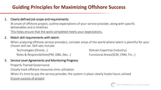 ©2017 CONFIDENTIAL: For Company Use Only
Guiding Principles for Maximizing Offshore Success
1. Clearly defined job scope and requirements:
At onset of offshore project, outline expectations of your service provider, along with specific
deliverables and a timelines
This helps ensure that the work completed meets your expectations.
2. Match skill requirements with talent:
When analyzing offshore service providers, consider areas of the world where talent is plentiful for your
chosen skill set. Skill sets include:
Technologies (Oracle…) Domain Expertise (Industry)
Roles & Responsibilities(PM, DBA, Dev…) Functional Areas(SCM, CRM, Fin…)
3. Service Level Agreements and Monitoring Progress:
Properly Trained Governance
Closely track offshore resources time utilization
When it’s time to pay the service provider, the system in place clearly tracks hours utilized
Ensure success of project
 