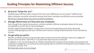 ©2017 CONFIDENTIAL: For Company Use Only
Guiding Principles for Maximizing Offshore Success
4. Be Sure to “Follow the Sun”:
Globally based offshore talent requires that time zone differences do not create “inefficiencies”
Work schedules should be consistent among client team members and offshore service provider
Minimizes schedule delay and communication breakdown
5. Manage offshore team as if they were your employees:
Even though they may be temporary or contract workers offshore employees deserve the same
considerations as full-time or local employees.
Provide regular/ample feedback, constructive criticism and especially praise when deserved.
Communicating regularly with your offshore team builds a strong relationship with trust and leads to
success.
6. You get what you pay for:
Benefits of offshore outsourcing provides lower project cost but be willing to raise your budget for:
greater technical skills, overtime or rush jobs that require quick turnaround.
In addition, if you are working with an offshore development company that provides some project and
employee management, you should consider paying more to that firm for being the liaison between your
contractor and your firm.
Be financially smart, but not cheap!
 