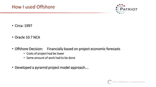 ©2017 CONFIDENTIAL: For Company Use Only
How I used Offshore
• Circa: 1997
• Oracle 10.7 NCA
• Offshore Decision: Financially based on project economic forecasts
• Costs of project had be lower
• Same amount of work had to be done
• Developed a pyramid project model approach….
 