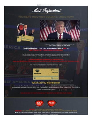 Most Important
YOU CAN'T MISS YOUR GOLDEN CHANCE NOW!
0:00 / 0:56
PRESIDENT DONALD J. TRUMP WITH A MESSAGE TO ALL OF YOU
DON’T FORGET TO WATCH THE VIDEO ABOVE!
TRUMP CARES ABOUT YOU, THAT’S WHY EVERYTHING IS 99% OFF
DON’T DELAY, BUY TODAY WHILE STOCKS LAST
The TRB Golden Check is something that every single Patriot is passionately waiting for.
It has been in the making for so long and it is finally available for every single one of you!
The 45th promised and he delivered, the TRB Check is here!
Make your DREAMS come TRUE, because this is your ONLY and LAST chance to get a hold of the TRB Golden Checks.
THIS ONE IN A LIFE TIME SPECIAL PROMOTION IS ENDING SOON!
WHAT ARE YOU WAITING FOR?
We know all of you have been waiting patiently for so long and now is the time when you will have everything that was
promised! With President Trump you always have a chance and a better future! WEAK leaves, STRONG stays. Glad to see so
many of you are STRONG, Patriots.
TAKE ADVANTAGE OF IT RIGHT NOW AND DON’T FEEL SORRY LATER! BETTER DAYS ARE COMING!
WARNING: THIS PROMOTION IS ENDING SOON, CHOOSE WISELY!
IMPORTANT: USE THIS SPECIAL OFFER TODAY AND ORDER AS MANY AS YOU CAN AND HAVE YOUR LIFE TURNED AROUND!
NOTE: The TRB Golden Check is a “limited series” Trump product. There are a total of 4500 checks and they will be
distributed on a first come – first serve basis
 