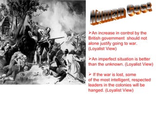 An increase in control by the
British government should not
alone justify going to war.
(Loyalist View)

An imperfect situation is better
than the unknown. (Loyalist View)

 If the war is lost, some
of the most intelligent, respected
leaders in the colonies will be
hanged. (Loyalist View)
 