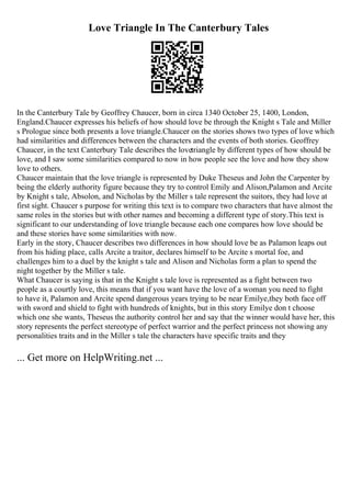 Love Triangle In The Canterbury Tales
In the Canterbury Tale by Geoffrey Chaucer, born in circa 1340 October 25, 1400, London,
England.Chaucer expresses his beliefs of how should love be through the Knight s Tale and Miller
s Prologue since both presents a love triangle.Chaucer on the stories shows two types of love which
had similarities and differences between the characters and the events of both stories. Geoffrey
Chaucer, in the text Canterbury Tale describes the lovetriangle by different types of how should be
love, and I saw some similarities compared to now in how people see the love and how they show
love to others.
Chaucer maintain that the love triangle is represented by Duke Theseus and John the Carpenter by
being the elderly authority figure because they try to control Emily and Alison,Palamon and Arcite
by Knight s tale, Absolon, and Nicholas by the Miller s tale represent the suitors, they had love at
first sight. Chaucer s purpose for writing this text is to compare two characters that have almost the
same roles in the stories but with other names and becoming a different type of story.This text is
significant to our understanding of love triangle because each one compares how love should be
and these stories have some similarities with now.
Early in the story, Chaucer describes two differences in how should love be as Palamon leaps out
from his hiding place, calls Arcite a traitor, declares himself to be Arcite s mortal foe, and
challenges him to a duel by the knight s tale and Alison and Nicholas form a plan to spend the
night together by the Miller s tale.
What Chaucer is saying is that in the Knight s tale love is represented as a fight between two
people as a courtly love, this means that if you want have the love of a woman you need to fight
to have it, Palamon and Arcite spend dangerous years trying to be near Emilye,they both face off
with sword and shield to fight with hundreds of knights, but in this story Emilye don t choose
which one she wants, Theseus the authority control her and say that the winner would have her, this
story represents the perfect stereotype of perfect warrior and the perfect princess not showing any
personalities traits and in the Miller s tale the characters have specific traits and they
... Get more on HelpWriting.net ...
 
