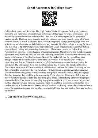 Social Acceptance In College Essay
College Fraternities and Sororities The High Cost of Social Acceptance College students who
choose to join fraternities or sororities do so because of their need for social acceptance. I am
personally against fraternities and sororities. I feel that it is money spent for the purpose of
buying friends. There are many ways to meet interesting people other than devoting all of your
time and money to a club in order to do so. Perhaps the people who join these groups have low
self esteem, social anxiety, or feel that the best way to make friends in college is to pay for them. I
find this issue to be interesting because there are many Greek organizations on campus that are
constantly advertising and promoting themselves.... Show more content on Helpwriting.net ...
Non members chose not to join because of numerous reasons. Out of twelve non members, seven
agreed that they would not join due to a lack of money, and six out of those seven said they still
would not join even if they had the funds. Nine of the twelve felt that they would not have
enough time to devote themselves to a fraternity or sorority. What I found to be the most
interesting was that ten felt that the reason people join these organizations are just paying for
friendship. The only reason these non members agreed that it would be a beneficial to join a
fraternity or sorority would be for academic achievements, such as the Honors fraternity, or one
that pertained to your major. Twelve members of fraternities or sororities were also surveyed.
Eleven stated that they joined so they can meet new people and make friends. Only five agreed
that they joined so they could help the community. Eight of the ten felt they needed to join so
they would have a place to party and also meet girls. Three felt that being a member taught you
leadership skills. Two joined because they thought it would look good on a resume. My second
method of research was a personal interview. Here, I was able to ask more questions than on a
random survey in the Oak Grove. On the issue of students not having time to devote themselves to
one of the organizations, one non member commented, I know that as a student I am way too busy
with school
... Get more on HelpWriting.net ...
 