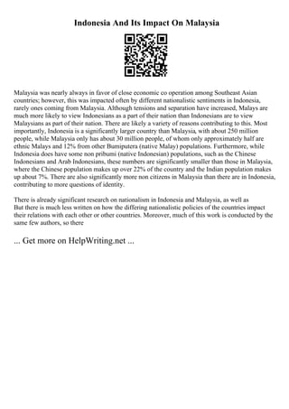 Indonesia And Its Impact On Malaysia
Malaysia was nearly always in favor of close economic co operation among Southeast Asian
countries; however, this was impacted often by different nationalistic sentiments in Indonesia,
rarely ones coming from Malaysia. Although tensions and separation have increased, Malays are
much more likely to view Indonesians as a part of their nation than Indonesians are to view
Malaysians as part of their nation. There are likely a variety of reasons contributing to this. Most
importantly, Indonesia is a significantly larger country than Malaysia, with about 250 million
people, while Malaysia only has about 30 million people, of whom only approximately half are
ethnic Malays and 12% from other Bumiputera (native Malay) populations. Furthermore, while
Indonesia does have some non pribumi (native Indonesian) populations, such as the Chinese
Indonesians and Arab Indonesians, these numbers are significantly smaller than those in Malaysia,
where the Chinese population makes up over 22% of the country and the Indian population makes
up about 7%. There are also significantly more non citizens in Malaysia than there are in Indonesia,
contributing to more questions of identity.
There is already significant research on nationalism in Indonesia and Malaysia, as well as
But there is much less written on how the differing nationalistic policies of the countries impact
their relations with each other or other countries. Moreover, much of this work is conducted by the
same few authors, so there
... Get more on HelpWriting.net ...
 