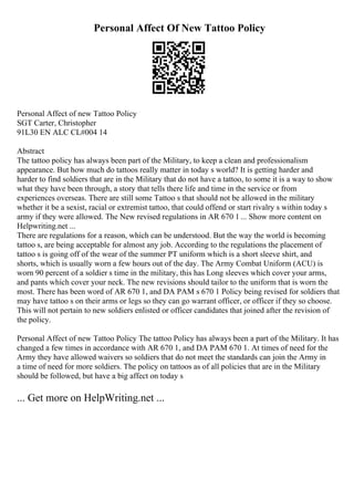 Personal Affect Of New Tattoo Policy
Personal Affect of new Tattoo Policy
SGT Carter, Christopher
91L30 EN ALC CL#004 14
Abstract
The tattoo policy has always been part of the Military, to keep a clean and professionalism
appearance. But how much do tattoos really matter in today s world? It is getting harder and
harder to find soldiers that are in the Military that do not have a tattoo, to some it is a way to show
what they have been through, a story that tells there life and time in the service or from
experiences overseas. There are still some Tattoo s that should not be allowed in the military
whether it be a sexist, racial or extremist tattoo, that could offend or start rivalry s within today s
army if they were allowed. The New revised regulations in AR 670 1 ... Show more content on
Helpwriting.net ...
There are regulations for a reason, which can be understood. But the way the world is becoming
tattoo s, are being acceptable for almost any job. According to the regulations the placement of
tattoo s is going off of the wear of the summer PT uniform which is a short sleeve shirt, and
shorts, which is usually worn a few hours out of the day. The Army Combat Uniform (ACU) is
worn 90 percent of a soldier s time in the military, this has Long sleeves which cover your arms,
and pants which cover your neck. The new revisions should tailor to the uniform that is worn the
most. There has been word of AR 670 1, and DA PAM s 670 1 Policy being revised for soldiers that
may have tattoo s on their arms or legs so they can go warrant officer, or officer if they so choose.
This will not pertain to new soldiers enlisted or officer candidates that joined after the revision of
the policy.
Personal Affect of new Tattoo Policy The tattoo Policy has always been a part of the Military. It has
changed a few times in accordance with AR 670 1, and DA PAM 670 1. At times of need for the
Army they have allowed waivers so soldiers that do not meet the standards can join the Army in
a time of need for more soldiers. The policy on tattoos as of all policies that are in the Military
should be followed, but have a big affect on today s
... Get more on HelpWriting.net ...
 