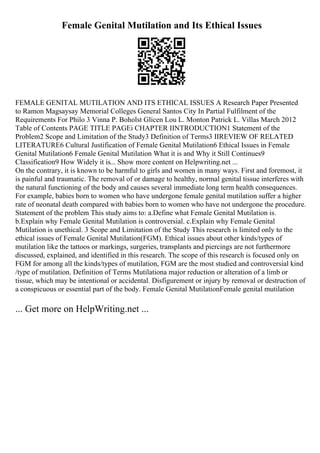 Female Genital Mutilation and Its Ethical Issues
FEMALE GENITAL MUTILATION AND ITS ETHICAL ISSUES A Research Paper Presented
to Ramon Magsaysay Memorial Colleges General Santos City In Partial Fulfilment of the
Requirements For Philo 3 Vinna P. Boholst Glicen Lou L. Monton Patrick L. Villas March 2012
Table of Contents PAGE TITLE PAGEi CHAPTER IINTRODUCTION1 Statement of the
Problem2 Scope and Limitation of the Study3 Definition of Terms3 IIREVIEW OF RELATED
LITERATURE6 Cultural Justification of Female Genital Mutilation6 Ethical Issues in Female
Genital Mutilation6 Female Genital Mutilation What it is and Why it Still Continues9
Classification9 How Widely it is... Show more content on Helpwriting.net ...
On the contrary, it is known to be harmful to girls and women in many ways. First and foremost, it
is painful and traumatic. The removal of or damage to healthy, normal genital tissue interferes with
the natural functioning of the body and causes several immediate long term health consequences.
For example, babies born to women who have undergone female genital mutilation suffer a higher
rate of neonatal death compared with babies born to women who have not undergone the procedure.
Statement of the problem This study aims to: a.Define what Female Genital Mutilation is.
b.Explain why Female Genital Mutilation is controversial. c.Explain why Female Genital
Mutilation is unethical. 3 Scope and Limitation of the Study This research is limited only to the
ethical issues of Female Genital Mutilation(FGM). Ethical issues about other kinds/types of
mutilation like the tattoos or markings, surgeries, transplants and piercings are not furthermore
discussed, explained, and identified in this research. The scope of this research is focused only on
FGM for among all the kinds/types of mutilation, FGM are the most studied and controversial kind
/type of mutilation. Definition of Terms Mutilationa major reduction or alteration of a limb or
tissue, which may be intentional or accidental. Disfigurement or injury by removal or destruction of
a conspicuous or essential part of the body. Female Genital MutilationFemale genital mutilation
... Get more on HelpWriting.net ...
 