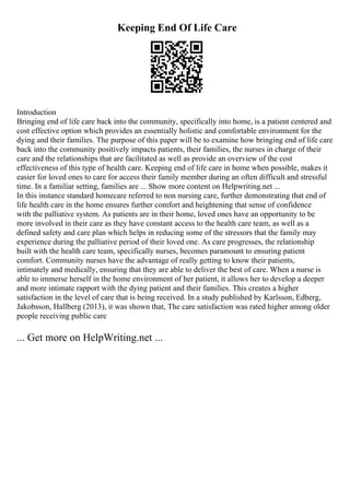 Keeping End Of Life Care
Introduction
Bringing end of life care back into the community, specifically into home, is a patient centered and
cost effective option which provides an essentially holistic and comfortable environment for the
dying and their families. The purpose of this paper will be to examine how bringing end of life care
back into the community positively impacts patients, their families, the nurses in charge of their
care and the relationships that are facilitated as well as provide an overview of the cost
effectiveness of this type of health care. Keeping end of life care in home when possible, makes it
easier for loved ones to care for access their family member during an often difficult and stressful
time. In a familiar setting, families are ... Show more content on Helpwriting.net ...
In this instance standard homecare referred to non nursing care, further demonstrating that end of
life health care in the home ensures further comfort and heightening that sense of confidence
with the palliative system. As patients are in their home, loved ones have an opportunity to be
more involved in their care as they have constant access to the health care team, as well as a
defined safety and care plan which helps in reducing some of the stressors that the family may
experience during the palliative period of their loved one. As care progresses, the relationship
built with the health care team, specifically nurses, becomes paramount to ensuring patient
comfort. Community nurses have the advantage of really getting to know their patients,
intimately and medically, ensuring that they are able to deliver the best of care. When a nurse is
able to immerse herself in the home environment of her patient, it allows her to develop a deeper
and more intimate rapport with the dying patient and their families. This creates a higher
satisfaction in the level of care that is being received. In a study published by Karlsson, Edberg,
Jakobsson, Hallberg (2013), it was shown that, The care satisfaction was rated higher among older
people receiving public care
... Get more on HelpWriting.net ...
 