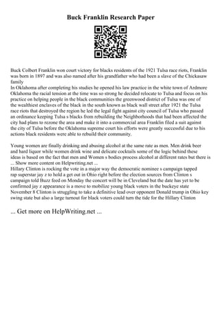 Buck Franklin Research Paper
Buck Colbert Franklin won court victory for blacks residents of the 1921 Tulsa race riots, Franklin
was born in 1897 and was also named after his grandfather who had been a slave of the Chickasaw
family
In Oklahoma after completing his studies he opened his law practice in the white town of Ardmore
Oklahoma the racial tension at the time was so strong he decided relocate to Tulsa and focus on his
practice on helping people in the black communities the greenwood district of Tulsa was one of
the wealthiest enclaves of the black in the south known as black wall street after 1921 the Tulsa
race riots that destroyed the region he led the legal fight against city council of Tulsa who passed
an ordinance keeping Tulsa s blacks from rebuilding the Neighborhoods that had been affected the
city had plans to rezone the area and make it into a commercial area Franklin filed a suit against
the city of Tulsa before the Oklahoma supreme court his efforts were greatly successful due to his
actions black residents were able to rebuild their community.
Young women are finally drinking and abusing alcohol at the same rate as men. Men drink beer
and hard liquor while women drink wine and delicate cocktails some of the logic behind these
ideas is based on the fact that men and Women s bodies process alcohol at different rates but there is
... Show more content on Helpwriting.net ...
Hillary Clinton is rocking the vote in a major way the democratic nominee s campaign tapped
rap superstar jay z to hold a get out in Ohio right before the election sources from Clinton s
campaign told Buzz feed on Monday the concert will be in Cleveland but the date has yet to be
confirmed jay z appearance is a move to mobilize young black voters in the buckeye state
November 8 Clinton is struggling to take a definitive lead over opponent Donald trump in Ohio key
swing state but also a large turnout for black voters could turn the tide for the Hillary Clinton
... Get more on HelpWriting.net ...
 