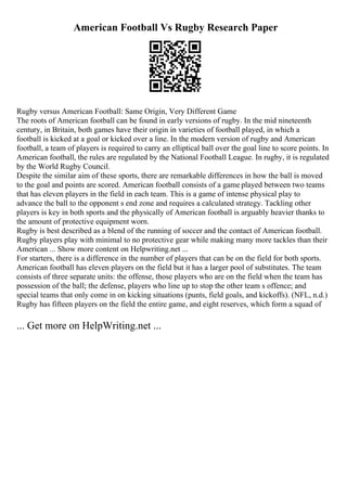 American Football Vs Rugby Research Paper
Rugby versus American Football: Same Origin, Very Different Game
The roots of American football can be found in early versions of rugby. In the mid nineteenth
century, in Britain, both games have their origin in varieties of football played, in which a
football is kicked at a goal or kicked over a line. In the modern version of rugby and American
football, a team of players is required to carry an elliptical ball over the goal line to score points. In
American football, the rules are regulated by the National Football League. In rugby, it is regulated
by the World Rugby Council.
Despite the similar aim of these sports, there are remarkable differences in how the ball is moved
to the goal and points are scored. American football consists of a game played between two teams
that has eleven players in the field in each team. This is a game of intense physical play to
advance the ball to the opponent s end zone and requires a calculated strategy. Tackling other
players is key in both sports and the physically of American football is arguably heavier thanks to
the amount of protective equipment worn.
Rugby is best described as a blend of the running of soccer and the contact of American football.
Rugby players play with minimal to no protective gear while making many more tackles than their
American ... Show more content on Helpwriting.net ...
For starters, there is a difference in the number of players that can be on the field for both sports.
American football has eleven players on the field but it has a larger pool of substitutes. The team
consists of three separate units: the offense, those players who are on the field when the team has
possession of the ball; the defense, players who line up to stop the other team s offence; and
special teams that only come in on kicking situations (punts, field goals, and kickoffs). (NFL, n.d.)
Rugby has fifteen players on the field the entire game, and eight reserves, which form a squad of
... Get more on HelpWriting.net ...
 