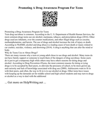 Promoting A Drug Awareness Program For Teens
Promoting a Drug Awareness Program for Teens
Teen drug use/abuse is common. According to the U. S. Department of Health Human Services, the
most common drugs teens use are alcohol, marijuana, tobacco, and prescription drugs (2016). Other
drugs used are inhalants, over the counter medications, and other illegal drugs such as cocaine,
methamphetamine, and heroin. The use of drugs and alcohol increase the risk of injury or death.
According to WebMD, alcohol and drug abuse is a leading cause of teen death or injury related to
car crashes, suicides, violence, and drowning (2014). A drugis anything that can alter the mind or
body.
Why do Teens Use or Abuse Drugs?
There are many reasons why a teen or young adult chose to use drugs and alcohol. Many teens do
not have family support or someone to teach them of the dangers of drug use/abuse. Some users
do it just to get a temporary high while others may have others reasons for doing drugs and
alcohol. According to Drug Prevention 4Teens, the most common reasons for doing or tying
drugs is to be accepted by their peers, to alleviate the pressures of school, to be more grown up,
and curiosity and lack of knowledge associated with drug use (2008). Adolescents want to fit in
with their peers, and often, the way to fit in is to use alcohol or drugs. Other teens have issues
with keeping up the demands set for middle school and high school students and may turn to drugs
or alcohol as a way to deal with the additional
... Get more on HelpWriting.net ...
 