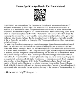 Human Spirit In Ayn Rand s The Fountainhead
Howard Roark, the protagonist of The Fountainhead embodies the human spirit in a state of
perfection as envisioned by author Ayn Rand. In a collectivist society where selflessness is
preached to be the most vital virtue, independent minded creators such as Roark are often left
unrewarded. Despite ruthless rejection and slander from almost the whole of society, Roark never
falters in his convictions; he never doubts his actions nor the motivations behind them. From the
beginning, it is apparent that he is aware of the imminent obstacles before him, yet he spares these
challenges little thought. He knew that the days ahead would be difficult . . . He tried to consider
it. But he forgot. He was looking at the granite (15). This shows that Roark s... Show more content
on Helpwriting.net ...
For some time, Peter Keating manages to remain in a position obtained through manipulation and
deceit, but it becomes obvious that he is not capable of holding his own, as his entire company
slowly slips through his fingers. In the end, even Keating himself must admit to his parasitic nature
as he makes a final plea to Roark. After a long downhill struggle, Peter Keating eventually fades out
of the novel, defeated both professionally and spiritually. On the other end of the spectrum, Roark
finally comes through victorious from a hard fought battle; the seemingly impossible Cortlandt
Homes trial. He sways the altruistic preconceptions of society and proves unyielding integrity and
an independent, egotistic mindset to be the fountainhead of man s advancement. Roark once again
takes his place in the architectural field with the Wynand Building, being the only individual
capable of doing it justice. Then there was only the ocean and the sky and the figure of Howard
Roark (694). He defeats the odds and rises above the suppression of a world of second handers with
a greatness leveled not even by his own buildings, but only by the vastness of the ocean and the sky
... Get more on HelpWriting.net ...
 