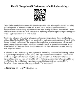 Use Of Disruption Of Performance On Roles Involving...
Focus has been thought to be attained automatically from stimuli with negative valence, allowing
quick recognition of possible threats (Itkes Mashal, 2015). The concept of disruption of
performance on roles involving negative words has been heavily researched (Itkes Mashal, 2015),
whereas minimal research has been conducted on the timing of semantic processing where negative
valence applies its influence on performance.
To view the influence of negative valence on performance, the emotional Stroop task has been
utilised (Itkes Mashal, 2015). The Stroop task involves participants naming colours of words whilst
disregarding their background. The words used generally bear negative or neutral valence, and
results propose that reaction times are slower to negative words in comparison to neutral words.
(Itkes Mashal, 2015) suggest that achievements on this role show a basic deceleration resulting
from dangerous stimuli.
In reference to the Automatic Vigilance Hypothesis, surrounding stimuli are involuntarily viewed
as negative or positive (Itkes Mashal, 2015). This rapid reaction occurs due to the allowance for
avoidance or approach behaviour. Negative data is prioritised when studies drew attention to
factors of behaviour and brain activity. This allows for the cognition system to be prepared for any
possible harm, that could disrupt present processing of information (Itkes Mashal, 2015).
Therefore, valence is agreed to be processed early. The question still
... Get more on HelpWriting.net ...
 