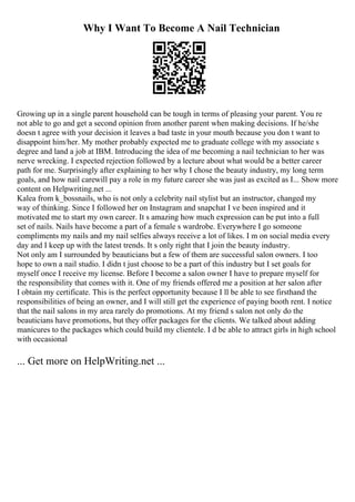 Why I Want To Become A Nail Technician
Growing up in a single parent household can be tough in terms of pleasing your parent. You re
not able to go and get a second opinion from another parent when making decisions. If he/she
doesn t agree with your decision it leaves a bad taste in your mouth because you don t want to
disappoint him/her. My mother probably expected me to graduate college with my associate s
degree and land a job at IBM. Introducing the idea of me becoming a nail technician to her was
nerve wrecking. I expected rejection followed by a lecture about what would be a better career
path for me. Surprisingly after explaining to her why I chose the beauty industry, my long term
goals, and how nail carewill pay a role in my future career she was just as excited as I... Show more
content on Helpwriting.net ...
Kalea from k_bossnails, who is not only a celebrity nail stylist but an instructor, changed my
way of thinking. Since I followed her on Instagram and snapchat I ve been inspired and it
motivated me to start my own career. It s amazing how much expression can be put into a full
set of nails. Nails have become a part of a female s wardrobe. Everywhere I go someone
compliments my nails and my nail selfies always receive a lot of likes. I m on social media every
day and I keep up with the latest trends. It s only right that I join the beauty industry.
Not only am I surrounded by beauticians but a few of them are successful salon owners. I too
hope to own a nail studio. I didn t just choose to be a part of this industry but I set goals for
myself once I receive my license. Before I become a salon owner I have to prepare myself for
the responsibility that comes with it. One of my friends offered me a position at her salon after
I obtain my certificate. This is the perfect opportunity because I ll be able to see firsthand the
responsibilities of being an owner, and I will still get the experience of paying booth rent. I notice
that the nail salons in my area rarely do promotions. At my friend s salon not only do the
beauticians have promotions, but they offer packages for the clients. We talked about adding
manicures to the packages which could build my clientele. I d be able to attract girls in high school
with occasional
... Get more on HelpWriting.net ...
 