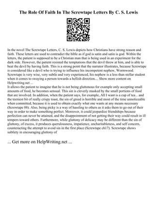 The Role Of Faith In The Screwtape Letters By C. S. Lewis
In the novel The Screwtape Letters, C. S. Lewis depicts how Christians have strong reason and
faith. These letters are used to contradict the bible as if god is satin and satin is god. Within the
letters, the patient is supposed to be a Christian man that is being used in an experiment for the
dark side. However, the patient resisted the temptations that the devil threw at him, and is able to
beat the devil by having faith. This is a strong point that the narrator illustrates, because Screwtape
is considered like a devil who is trying to influence his incompetent nephew, Wormwood.
Screwtape is very wise, very subtle and very experienced, his nephew is a less than stellar student
when it comes to swaying a person towards a hellish direction.... Show more content on
Helpwriting.net ...
It allows the patient to imagine that he is not being gluttonous for example only accepting small
amounts of food, he becomes sensual. This sin is cleverly masked by the small portions of food
that are involved. In addition, when the patient says, for example, All I want is a cup of tea... and
the teeniest bit of really crispy toast, the sin of greed is horrible and most of the time unnoticeable
when committed, because it is used to obtain exactly what one wants at any means necessary
(Screwtape 88). Also, being picky is a way of hassling to others as it asks them to go out of their
way in order to make something perfect. Moreover, it could jeopardize friendships because
perfection can never be attained, and the disappointment of not getting their way could result in ill
tempers toward others. Furthermore, while gluttony of delicacy may be different than the sin of
gluttony, of excess, it produces querulousness, impatience, uncharitableness, and self concern,
counteracting the attempt to avoid sin in the first place (Screwtape ch17). Screwtape shows
subtlety in encouraging gluttony of
... Get more on HelpWriting.net ...
 