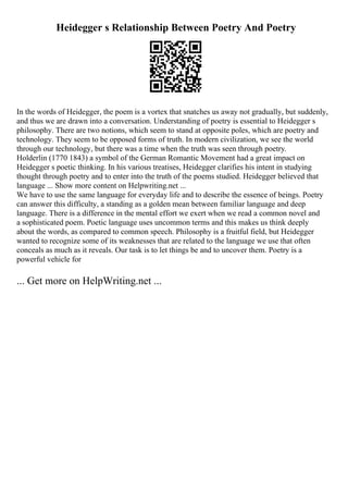 Heidegger s Relationship Between Poetry And Poetry
In the words of Heidegger, the poem is a vortex that snatches us away not gradually, but suddenly,
and thus we are drawn into a conversation. Understanding of poetry is essential to Heidegger s
philosophy. There are two notions, which seem to stand at opposite poles, which are poetry and
technology. They seem to be opposed forms of truth. In modern civilization, we see the world
through our technology, but there was a time when the truth was seen through poetry.
Holderlin (1770 1843) a symbol of the German Romantic Movement had a great impact on
Heidegger s poetic thinking. In his various treatises, Heidegger clarifies his intent in studying
thought through poetry and to enter into the truth of the poems studied. Heidegger believed that
language ... Show more content on Helpwriting.net ...
We have to use the same language for everyday life and to describe the essence of beings. Poetry
can answer this difficulty, a standing as a golden mean between familiar language and deep
language. There is a difference in the mental effort we exert when we read a common novel and
a sophisticated poem. Poetic language uses uncommon terms and this makes us think deeply
about the words, as compared to common speech. Philosophy is a fruitful field, but Heidegger
wanted to recognize some of its weaknesses that are related to the language we use that often
conceals as much as it reveals. Our task is to let things be and to uncover them. Poetry is a
powerful vehicle for
... Get more on HelpWriting.net ...
 