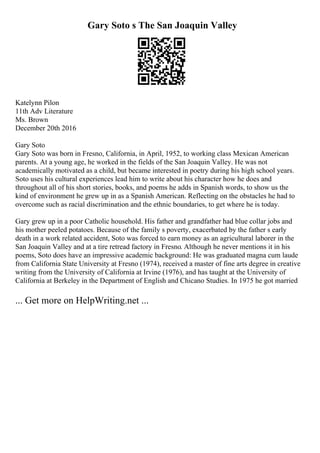 Gary Soto s The San Joaquin Valley
Katelynn Pilon
11th Adv Literature
Ms. Brown
December 20th 2016
Gary Soto
Gary Soto was born in Fresno, California, in April, 1952, to working class Mexican American
parents. At a young age, he worked in the fields of the San Joaquin Valley. He was not
academically motivated as a child, but became interested in poetry during his high school years.
Soto uses his cultural experiences lead him to write about his character how he does and
throughout all of his short stories, books, and poems he adds in Spanish words, to show us the
kind of environment he grew up in as a Spanish American. Reflecting on the obstacles he had to
overcome such as racial discrimination and the ethnic boundaries, to get where he is today.
Gary grew up in a poor Catholic household. His father and grandfather had blue collar jobs and
his mother peeled potatoes. Because of the family s poverty, exacerbated by the father s early
death in a work related accident, Soto was forced to earn money as an agricultural laborer in the
San Joaquin Valley and at a tire retread factory in Fresno. Although he never mentions it in his
poems, Soto does have an impressive academic background: He was graduated magna cum laude
from California State University at Fresno (1974), received a master of fine arts degree in creative
writing from the University of California at Irvine (1976), and has taught at the University of
California at Berkeley in the Department of English and Chicano Studies. In 1975 he got married
... Get more on HelpWriting.net ...
 
