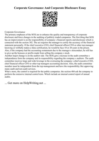 Corporate Governance And Corporate Disclosure Essay
Corporate Governance
The primary emphases of the SOX are to enhance the quality and transparency of corporate
disclosure and force changes in the auditing of publicly traded companies. The first thing that SOX
has an improvement is on the responsibility of company s financial reports and disclosure which is
connected with the section 302. The act requires the manager to certify the accuracy of the financial
statement personally. If the chief executive CEO, chief financial officer CFO or other top manager
knowing or willfully makes a false certification, he would be face 10 or 20 years in the prison.
Also, if the company had the accounting restatement due to the manager s misconduct, he still has
to give up the bonuses or profits made from selling the company s stock.
Another major change is on the auditor side. The SOX gets a increase in the audit committee s
independence form the company and its responsibility regarding the company s auditors. The audit
committee receives large and wide leverage in the overseeing the company s chief executive CEO,
chief financial officer CFO or other top managers accounting decision. Also, the audit committee
member must be independent from the top management and have the responsibility like approving
many audit and non audit services.
What s more, the control is required for the public companies. the section 404 ask the company to
perform the extensive internal control tests. Which include an internal control report of annual
audits.
... Get more on HelpWriting.net ...
 