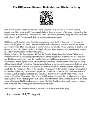 The Differences Between Buddhism and Hinduism Essay
Both Buddhism and Hinduism are well known religions. They are two of the most popular
polytheistic faiths in the world. Some people believe them to be sects of the same religion, but they
are mistaken. Buddhism and Hinduism have some similarities, but many things set them apart from
each other as well. They are each their own religion in many aspects.
Buddhism and Hinduism come from the same region, India. Both of them are very focused on
nature, the things around them, though they both believe in several hells and heavens, or higher
and lower worlds. They both believe in karma which is the affect a person s actions in this life will
change his next life. Another point is that both religions focus on peace, and non violence towards
all ... Show more content on Helpwriting.net ...
Hindus believe in the four stages of life, but the Buddha do not share that believe. Whereas the
Buddhists believe in the concept of Bodhisattvas, or the enlightened existence, but the Hindus do
not. Buddhists must believe that the Buddha, Sangha, and Dhamma are the three most important
requirements on the eightfold path, or the principal teachings of the Buddha. Hinduism has many
different paths of self realization. Both religions believe in karma and reincarnation, but their terms
and conditions vary, different in as many ways as they are similar. Buddhists have no priests or
rituals like the Hindus do. Also, in the Buddhist religion, any follower than achieve Nirvana, but in
the Hindu religion, only the Brahmins, or priests, could achieve moksha, the Hindu equivalent of
Nirvana. Another large difference is that Buddhists do not believe in the Caste System, a main
factor in Hinduism. This is one of their largest differences. Hinduism does not know their original
creator, unlike most other religions; they ve lost any information about their founder over the many
years, whereas the Buddhists know their creator, Buddha. Buddhism is a much younger religion
than Hinduism. The two religions are very much different.
Both religions came from the same soil, in what is now known as India. They
... Get more on HelpWriting.net ...
 