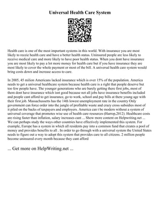 Universal Health Care System
Health care is one of the most important systems in this world. With insurance you are most
likely to receie health care and have a better health status. Uninsured people are less likely to
receive medical care and more likely to have poor health status. When you dont have insurance
you are most likely to pay a lot more money for health care but if you have insurance they are
most likely to cover the whole payment or most of the bill. A universal health care system would
bring costs down and increase access to care.
In 2005, 45 milion Americans lacked insurance which is over 15% of the population. America
needs to get a universal healthcare system because health care is a right that people deserve but
too few people have. The younger generations who are barely getting there first jobs, most of
them dont have insurance which isnt good because not all jobs have insurance benefits included
and people cant afford to get insurance, go to work, school and pay bills at there young age with
their first job. Massachussetts has the 14th lowest unemployment rate in the country Only
government can force order into the jungle of profitable waste and crazy cross subsidies most of
it piled on the backs of taxpayers and employers. America can t be modern without a system of
universal coverage that promotes wise use of health care resources (Harrop,2012). Healthcare costs
are rising faster than inflation, salary increases cant ... Show more content on Helpwriting.net ...
We can perhaps study the ways other countries have effectively implemented this system. For
example, Europe has a system in which all residents pay into a common fund that creates a pool of
money and provides benefits to all . In order to go through with a universal system the United States
needs to figure out a way to adopt this system that provides care to all citizens. 2 million people
become uninsured every month because they cant afford
... Get more on HelpWriting.net ...
 