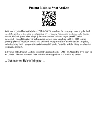 Product Madness Swot Analysis
Aristocrat acquired Product Madness (PM) in 2012 to combine the company s most popular land
based slot content with online social gaming. By leveraging Aristocrat s most successful brands,
such as Buffaloв„ў and Miss Kittyв„ў,Product Madness Heart of Vegas app (HOV) has
successfully brought together virtual currency players since launching in 2013. HOV is a top
grossing game on Facebook s charts and continues to capture mobile markets around the globe,
including being the #1 top grossing social casinoiOS app in Australia, and the #4 top social casino
by revenue globally.
In October 2016, Product Madness launched Cashman Casino (CMC) on Android to grow share in
the United States and to defend HOV s market leading position in Australia by further
... Get more on HelpWriting.net ...
 