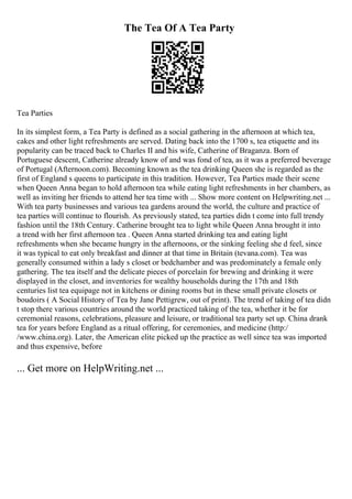 The Tea Of A Tea Party
Tea Parties
In its simplest form, a Tea Party is defined as a social gathering in the afternoon at which tea,
cakes and other light refreshments are served. Dating back into the 1700 s, tea etiquette and its
popularity can be traced back to Charles II and his wife, Catherine of Braganza. Born of
Portuguese descent, Catherine already know of and was fond of tea, as it was a preferred beverage
of Portugal (Afternoon.com). Becoming known as the tea drinking Queen she is regarded as the
first of England s queens to participate in this tradition. However, Tea Parties made their scene
when Queen Anna began to hold afternoon tea while eating light refreshments in her chambers, as
well as inviting her friends to attend her tea time with ... Show more content on Helpwriting.net ...
With tea party businesses and various tea gardens around the world, the culture and practice of
tea parties will continue to flourish. As previously stated, tea parties didn t come into full trendy
fashion until the 18th Century. Catherine brought tea to light while Queen Anna brought it into
a trend with her first afternoon tea . Queen Anna started drinking tea and eating light
refreshments when she became hungry in the afternoons, or the sinking feeling she d feel, since
it was typical to eat only breakfast and dinner at that time in Britain (tevana.com). Tea was
generally consumed within a lady s closet or bedchamber and was predominately a female only
gathering. The tea itself and the delicate pieces of porcelain for brewing and drinking it were
displayed in the closet, and inventories for wealthy households during the 17th and 18th
centuries list tea equipage not in kitchens or dining rooms but in these small private closets or
boudoirs ( A Social History of Tea by Jane Pettigrew, out of print). The trend of taking of tea didn
t stop there various countries around the world practiced taking of the tea, whether it be for
ceremonial reasons, celebrations, pleasure and leisure, or traditional tea party set up. China drank
tea for years before England as a ritual offering, for ceremonies, and medicine (http:/
/www.china.org). Later, the American elite picked up the practice as well since tea was imported
and thus expensive, before
... Get more on HelpWriting.net ...
 