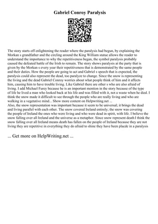Gabriel Conroy Paralysis
The story starts off enlightening the reader where the paralysis had begun, by explaining the
Morkan s grandfather and the circling around the King William statue allows the reader to
understand the importance to why the repetitiveness began, the symbol paralysis probably
caused the defeated battle of the Irish to remain. The story shows paralysis at the party that is
given by the Morkan s every year their repetitiveness that is demonstrated by the same people
and their duties. How the people are going to act and Gabriel s speech that is expected, the
paralysis could also represent the dead, too paralyze to change. Since the snow is representing
the living and the dead Gabriel Conroy worries about what people think of him and it affects
him, causing him to have trouble living. Like Gabriel there are other s who are also afraid of
living. I add Michael Furey because he is an important mention in the story because of the type
of life he lived a man who looked back at his life and was filled with it, not a waste when he died. I
think the snow made it difficult to see through the people who are really living and who are
walking in a vegetative mind... Show more content on Helpwriting.net ...
Also, the snow representation was important because it seem to be universal; it brings the dead
and living parallel with each other. The snow covered Ireland entirely; the snow was covering
the people of Ireland the ones who were living and who were dead in spirit, with life. I believe the
snow falling over all Ireland and the universe as a metaphor. Since snow represent death I think the
snow falling over all Ireland means death has fallen on the people of Ireland because they are not
living they are repetitive in everything they do afraid to shine they have been placde in a paralysis
... Get more on HelpWriting.net ...
 
