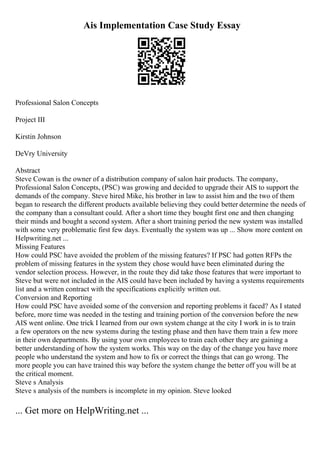 Ais Implementation Case Study Essay
Professional Salon Concepts
Project III
Kirstin Johnson
DeVry University
Abstract
Steve Cowan is the owner of a distribution company of salon hair products. The company,
Professional Salon Concepts, (PSC) was growing and decided to upgrade their AIS to support the
demands of the company. Steve hired Mike, his brother in law to assist him and the two of them
began to research the different products available believing they could better determine the needs of
the company than a consultant could. After a short time they bought first one and then changing
their minds and bought a second system. After a short training period the new system was installed
with some very problematic first few days. Eventually the system was up ... Show more content on
Helpwriting.net ...
Missing Features
How could PSC have avoided the problem of the missing features? If PSC had gotten RFPs the
problem of missing features in the system they chose would have been eliminated during the
vendor selection process. However, in the route they did take those features that were important to
Steve but were not included in the AIS could have been included by having a systems requirements
list and a written contract with the specifications explicitly written out.
Conversion and Reporting
How could PSC have avoided some of the conversion and reporting problems it faced? As I stated
before, more time was needed in the testing and training portion of the conversion before the new
AIS went online. One trick I learned from our own system change at the city I work in is to train
a few operators on the new systems during the testing phase and then have them train a few more
in their own departments. By using your own employees to train each other they are gaining a
better understanding of how the system works. This way on the day of the change you have more
people who understand the system and how to fix or correct the things that can go wrong. The
more people you can have trained this way before the system change the better off you will be at
the critical moment.
Steve s Analysis
Steve s analysis of the numbers is incomplete in my opinion. Steve looked
... Get more on HelpWriting.net ...
 