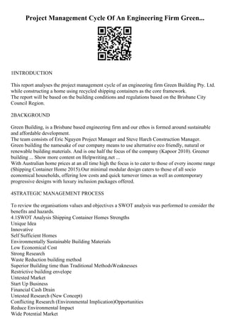 Project Management Cycle Of An Engineering Firm Green...
1INTRODUCTION
This report analyses the project management cycle of an engineering firm Green Building Pty. Ltd.
while constructing a home using recycled shipping containers as the core framework.
The report will be based on the building conditions and regulations based on the Brisbane City
Council Region.
2BACKGROUND
Green Building, is a Brisbane based engineering firm and our ethos is formed around sustainable
and affordable development.
The team consists of Eric Nguyen Project Manager and Steve Harch Construction Manager.
Green building the namesake of our company means to use alternative eco friendly, natural or
renewable building materials. And is one half the focus of the company (Kapoor 2010). Greener
building ... Show more content on Helpwriting.net ...
With Australian home prices at an all time high the focus is to cater to those of every income range
(Shipping Container Home 2015).Our minimal modular design caters to those of all socio
economical households, offering low costs and quick turnover times as well as contemporary
progressive designs with luxury inclusion packages offered.
4STRATEGIC MANAGEMENT PROCESS
To review the organisations values and objectives a SWOT analysis was performed to consider the
benefits and hazards.
4.1SWOT Analysis Shipping Container Homes Strengths
Unique Idea
Innovative
Self Sufficient Homes
Environmentally Sustainable Building Materials
Low Economical Cost
Strong Research
Waste Reduction building method
Superior Building time than Traditional MethodsWeaknesses
Restrictive building envelope
Untested Market
Start Up Business
Financial Cash Drain
Untested Research (New Concept)
Conflicting Research (Environmental Implication)Opportunities
Reduce Environmental Impact
Wide Potential Market
 