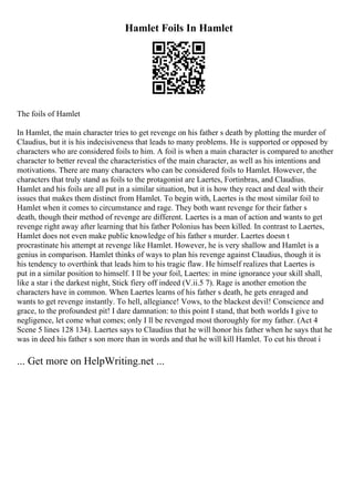 Hamlet Foils In Hamlet
The foils of Hamlet
In Hamlet, the main character tries to get revenge on his father s death by plotting the murder of
Claudius, but it is his indecisiveness that leads to many problems. He is supported or opposed by
characters who are considered foils to him. A foil is when a main character is compared to another
character to better reveal the characteristics of the main character, as well as his intentions and
motivations. There are many characters who can be considered foils to Hamlet. However, the
characters that truly stand as foils to the protagonist are Laertes, Fortinbras, and Claudius.
Hamlet and his foils are all put in a similar situation, but it is how they react and deal with their
issues that makes them distinct from Hamlet. To begin with, Laertes is the most similar foil to
Hamlet when it comes to circumstance and rage. They both want revenge for their father s
death, though their method of revenge are different. Laertes is a man of action and wants to get
revenge right away after learning that his father Polonius has been killed. In contrast to Laertes,
Hamlet does not even make public knowledge of his father s murder. Laertes doesn t
procrastinate his attempt at revenge like Hamlet. However, he is very shallow and Hamlet is a
genius in comparison. Hamlet thinks of ways to plan his revenge against Claudius, though it is
his tendency to overthink that leads him to his tragic flaw. He himself realizes that Laertes is
put in a similar position to himself. I ll be your foil, Laertes: in mine ignorance your skill shall,
like a star i the darkest night, Stick fiery off indeed (V.ii.5 7). Rage is another emotion the
characters have in common. When Laertes learns of his father s death, he gets enraged and
wants to get revenge instantly. To hell, allegiance! Vows, to the blackest devil! Conscience and
grace, to the profoundest pit! I dare damnation: to this point I stand, that both worlds I give to
negligence, let come what comes; only I ll be revenged most thoroughly for my father. (Act 4
Scene 5 lines 128 134). Laertes says to Claudius that he will honor his father when he says that he
was in deed his father s son more than in words and that he will kill Hamlet. To cut his throat i
... Get more on HelpWriting.net ...
 