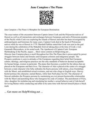 Jane Campion s The Piano
Jane Campion s The Piano A Metaphor for European Domination
The exact nature of the encounters between Captain James Cook and the Polynesian natives of
Hawaii as well as all interactions and exchanges between Europeans and native Polynesian peoples
of the Pacific while Cook was exploring the islands of Hawaii and after has been investigated by
anthropologists and historians for many years. Captain Cook died at the hand of Polynesian
natives while he was at Hawaii in 1779. Marshall Sahlins stated that Cook was seen as the god
Lono during the celebration of the Makahiki festival taking place at the time of Cook s visit.
Gananath Obeyesekere, in his noted work, The Apotheosis of Captain Cook: European
Mythmaking in the Pacific, argues ... Show more content on Helpwriting.net ...
Director Jane Campion places a motif throughout her film The Piano that is preoccupied by power
struggles between males and females and European colonists and indigenous people. The
Prospero syndrome is seen in attitudes of the Europeans regarding their belief that European
culture, ideology, and religious practices are the only standards of behavior deemed acceptable
for human beings, women in particular. The piano then becomes a symbol for the taboos that are
placed on the Europeans and their lives. The character of Ada is placed at the center of a struggle
between a male character who fully embodies the Kurtz persona with tattoos, close friendships
with the Maori, and uninhibited sexual overtures, and one who clings to English ways. Harvey
Keitel portrays this character, named Baines, while Sam Neill plays his foil. The character of
Stewart embodies the Prospero persona by maintaining an ever present businesslike relationship
with the Maori and punishing those who transgress his code of conduct. The punishment of Flora,
Ada s daughter for misbehaving and simulating her mother s sexual behavior and of Ada herself
for loving Baines while conducting and affair at he same time with Stewart himself places a black
mark
... Get more on HelpWriting.net ...
 