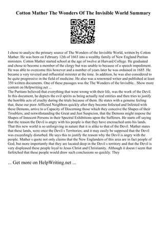Cotton Mather The Wonders Of The Invisible World Summary
I chose to analyze the primary source of The Wonders of the Invisible World, written by Cotton
Mather. He was born on February 12th of 1663 into a wealthy family of New England Puritan
ministers. Cotton Mather started school at the age of twelve at Harvard College. He graduated
and chose to become a member of the clergy but was unable to because of a speech impediment.
He was able to overcome this however and a number of years later he was ordained in 1685. He
became a very revered and influential minister at the time. In addition, he was also considered to
be quite progressive in the field of medicine. He also was a renowned writer and published at least
350 written documents. One of these passages was the The Wonders of the Invisible... Show more
content on Helpwriting.net ...
The Puritans believed that everything that went wrong with their life, was the work of the Devil.
In this document, he depicts the evil spirits as being actually real entities and then tries to justify
the horrible acts of cruelty during the trials because of them. He states with a genuine feeling
that, these our poor Afflicted Neighbors quickly after they become Infected and Infested with
these Demons, arrive to a Capacity of Discerning those which they conceive the Shapes of their
Troublers; and notwithstanding the Great and Just Suspicion, that the Demons might impose the
Shapes of Innocent Persons in their Spectral Exhibitions upon the Sufferers. He starts off saying
that the reason the Devil is angry with his people is that they have encroached unto his lands.
That this new world is so unforgiving in nature that it is alike to that of the Devil. Mather states
that these lands, were once the Devil s Territories; and it may easily be supposed that the Devil
was exceedingly disturbed. He says this to justify the reason why the Devil is angry with the
people. Mather s quote not only claims that the New Englanders of this area are in fact people of
God, but more importantly that they are located deep in the Devil s territory and that the Devil is
very displeased these people loyal to Jesus Christ and Christianity. Although it doesn t seem that
farfetched that these people would draw such conclusions so quickly. They
... Get more on HelpWriting.net ...
 