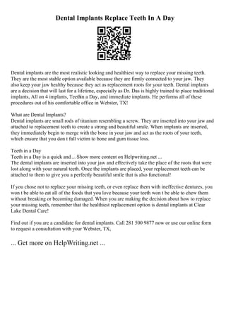 Dental Implants Replace Teeth In A Day
Dental implants are the most realistic looking and healthiest way to replace your missing teeth.
They are the most stable option available because they are firmly connected to your jaw. They
also keep your jaw healthy because they act as replacement roots for your teeth. Dental implants
are a decision that will last for a lifetime, especially as Dr. Das is highly trained to place traditional
implants, All on 4 implants, Teethin a Day, and immediate implants. He performs all of these
procedures out of his comfortable office in Webster, TX!
What are Dental Implants?
Dental implants are small rods of titanium resembling a screw. They are inserted into your jaw and
attached to replacement teeth to create a strong and beautiful smile. When implants are inserted,
they immediately begin to merge with the bone in your jaw and act as the roots of your teeth,
which ensure that you don t fall victim to bone and gum tissue loss.
Teeth in a Day
Teeth in a Day is a quick and ... Show more content on Helpwriting.net ...
The dental implants are inserted into your jaw and effectively take the place of the roots that were
lost along with your natural teeth. Once the implants are placed, your replacement teeth can be
attached to them to give you a perfectly beautiful smile that is also functional!
If you chose not to replace your missing teeth, or even replace them with ineffective dentures, you
won t be able to eat all of the foods that you love because your teeth won t be able to chew them
without breaking or becoming damaged. When you are making the decision about how to replace
your missing teeth, remember that the healthiest replacement option is dental implants at Clear
Lake Dental Care!
Find out if you are a candidate for dental implants. Call 281 500 9877 now or use our online form
to request a consultation with your Webster, TX,
... Get more on HelpWriting.net ...
 