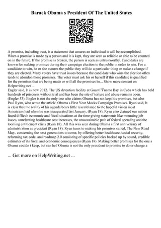 Barack Obama s President Of The United States
A promise, including trust, is a statement that assures an individual it will be accomplished.
When a promise is made by a person and it is kept, they are seen as reliable or able to be counted
on in the future. If the promise is broken, the person is seen as untrustworthy. Candidates are
known for making promises during their campaign election to the public in order to win. For a
candidate to win, he or she assures the public they will do a particular thing or make a change if
they are elected. Many voters have trust issues because the candidate who wins the election often
tends to abandon those promises. The voter must ask his or herself if this candidate is qualified
for the promises that are being made or will all the promises be... Show more content on
Helpwriting.net ...
Engler said, It is now 2012. The US detention facility at GuantГЎnamo Bay in Cuba which has held
hundreds of prisoners without trial and has been the site of torture and abuse remains open.
(Engler 53). Engler is not the only one who claims Obama has not kept his promises, but also
Paul Ryan, who wrote the article, Obama s First Year Mocks Campaign Promises. Ryan said, It
is clear that the reality of his agenda bears little resemblance to the hopeful vision most
Americans had when he was inaugurated last January. (Ryan 18). Ryan also claimed our nation
faced difficult economic and fiscal situations at the time giving statements like mounting job
losses, unrelenting healthcare cost increases, the unsustainable path of federal spending and the
looming entitlement crisis (Ryan 18). All this was seen during Obama s first anniversary of
administration as president (Ryan 18). Ryan turns to making his promises called, The New Road
Map , concerning the next generations to come, by offering better healthcare, social security,
reforming tax code, and roadmap 2.0 consisting of specific policies backed up by sound, credible
estimates of its fiscal and economic consequences (Ryan 18). Making better promises for the one s
Obama couldn t keep, but can he? Obama is not the only president to promise to do or change a
... Get more on HelpWriting.net ...
 