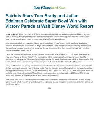 Patriots Stars Tom Brady and Julian
Edelman Celebrate Super Bowl Win with
Victory Parade at Walt Disney World Resort
LAKE BUENA VISTA, Fla. (Feb. 4, 2019) – Amid a throng of cheering and waving fans at Magic Kingdom
Park on Monday, New England Patriots stars Tom Brady and Julian Edelman punctuated the team’s Super
Bowl LIII merriment with a magical celebration at Walt Disney World Resort.
After leading the Patriots to a record-tying sixth Super Bowl victory Sunday night in Atlanta, Brady and
Edelman were the toast of the town at Magic Kingdom Park, celebrating with fans, interacting with beloved
Disney characters and experiencing signature Disney attractions. And they capped the day with a festive
parade down Main Street, U.S.A.
It was the manifestation of their pronouncement immediately after the Patriots’ 13-3 Super Bowl win that
they were “going to Disney World!’’ The famous line is the centerpiece of an enduring Super Bowl TV
campaign, with Brady and Edelman spot airing nationally this week. Brady completed 21 of 35 passes for 262
yards, while Edelman earned the game’s prestigious MVP award with 10 catches for 141 yards.
Brady and Edelman are among a host of megastar athletes who have celebrated the greatest achievements
of their sports with jubilant trips to Disney parks. That list includes several fellow Patriots players who visited
Disney parks following the team’s Super Bowl wins in 2002, 2004, 2015 and 2017. Those post-game visits are
part of a time-honored tradition of Super Bowl celebrations that stretches back to 1987 when Phil Simms
celebrated his team’s Super Bowl win at Walt Disney World Resort.
Now, more than ever, is the perfect time for everyone to celebrate like Brady and Edelman at Walt Disney
World Resort, which recently unveiled several new parties, shows, character experiences and more across all
four theme parks.
###
 