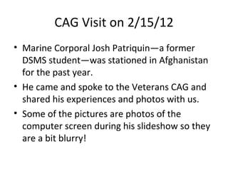 CAG Visit on 2/15/12
• Marine Corporal Josh Patriquin—a former
  DSMS student—was stationed in Afghanistan
  for the past year.
• He came and spoke to the Veterans CAG and
  shared his experiences and photos with us.
• Some of the pictures are photos of the
  computer screen during his slideshow so they
  are a bit blurry!
 