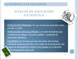 LA PATRÍSTICA Y LA ESCOLÁSTICA INTRUCCION PRIMARIA : En que el párvulo aprendía a leer, escribir y contar. INTRUCCION 2ENCICLOPEDIA:  Las siete disciplinas que constituían la antigua “encyclos paldea” y preparan la educación filosófica. FILOSOFIA:  Es la base principal del saber del hombre. Clemente sostiene que Dios, por medio de la iluminación del Logos ha anticipado la verdad a los griegos en la filosofía como preparación para la fe.  