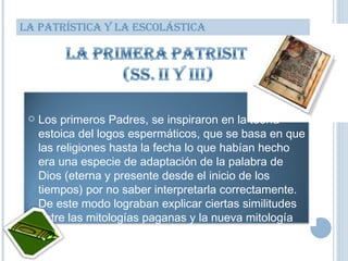 LA PATRÍSTICA Y LA ESCOLÁSTICA Los primeros Padres, se inspiraron en la teoría estoica del logos espermáticos, que se basa en que las religiones hasta la fecha lo que habían hecho era una especie de adaptación de la palabra de Dios (eterna y presente desde el inicio de los tiempos) por no saber interpretarla correctamente. De este modo lograban explicar ciertas similitudes entre las mitologías paganas y la nueva mitología cristiana. 