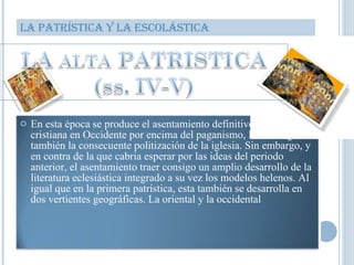 LA PATRÍSTICA Y LA ESCOLÁSTICA En esta época se produce el asentamiento definitivo de la iglesia cristiana en Occidente por encima del paganismo, lo cual significa también la consecuente politización de la iglesia. Sin embargo, y en contra de la que cabria esperar por las ideas del periodo anterior, el asentamiento traer consigo un amplio desarrollo de la literatura eclesiástica integrado a su vez los modelos helenos. Al igual que en la primera patrística, esta también se desarrolla en dos vertientes geográficas. La oriental y la occidental  