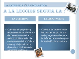 LA CUESTION: LA DISPUTACION: LA PATRÍSTICA Y LA ESCOLÁSTICA Consistía en preguntas y respuestas de los alumnos y del maestro sobre el texto, tenia un doble objetivo, la comprensión de los núcleos claves y el ejercicio en la discusión o contrastes de pareceres (métodos dialectos) Consistía en ordenar todas las razones en pro de una tesis y argumentarías para la defensa de aquella o para la refutación de la contraria 