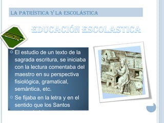 LA PATRÍSTICA Y LA ESCOLÁSTICA El estudio de un texto de la sagrada escritura, se iniciaba con la lectura comentaba del maestro en su perspectiva fisiológica, gramatical, semántica, etc. Se fijaba en la letra y en el sentido que los Santos padres habían expresado. 
