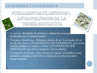 LA PATRÍSTICA Y LA ESCOLÁSTICA La ciencia . Resultado de abstraer y ordenar los conceptos producidos por el entendimientos. Principios Metafísicos . Diferentes modos de ser. Los modos de ser son de dos clases: LOS MODOS DE SER GENERALES; que son la unidad, entidad, la verdad y el bien: LOS MODOS DE SER ESPECIALES; que son la sustancia y los accidentes. Concepción de hombre;  Para Tomas de Aquino, el hombre es una sustancia completa e individual, compuesta de alma racional y cuerpo material. 