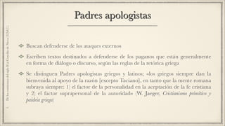 Padres apologistas
Buscan defenderse de los ataques externos
Escriben textos destinados a defenderse de los paganos que están generalmente
en forma de diálogo o discurso, según las reglas de la retórica griega
Se distinguen Padres apologistas griegos y latinos; «los griegos siempre dan la
bienvenida al apoyo de la razón [excepto Taciano], en tanto que la mente romana
subraya siempre: 1) el factor de la personalidad en la aceptación de la fe cristiana
y 2) el factor suprapersonal de la autoridad» (W. Jaeger, Cristianismo primitivo y
paideia griega)
1.DeloscomienzosdelsigloIIalConciliodeNicea(325d.C.)
 