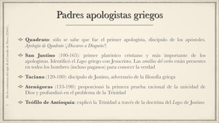 Padres apologistas griegos
Quadrato: sólo se sabe que fue el primer apologista, discípulo de los apóstoles.
Apología de Quadrato (¿Discurso a Diogneto?)
San Justino (100-165): primer platónico cristiano y más importante de los
apologistas. Identificó el Logos griego con Jesucristo. Las semillas del verbo están presentes
en todos los hombres (incluso paganos) para conocer la verdad
Taciano (120-180): discípulo de Justino, adversario de la filosofía griega
Atenágoras (133-190): proporcionó la primera prueba racional de la unicidad de
Dios y profundizó en el problema de la Trinidad
Teófilo de Antioquía: explicó la Trinidad a través de la doctrina del Logos de Justino
1.DeloscomienzosdelsigloIIalConciliodeNicea(325d.C.)
 