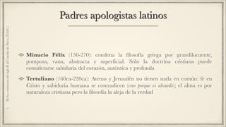 Padres apologistas latinos
Minucio Félix (150-270): condena la filosofía griega por grandilocuente,
pomposa, vana, abstracta y superficial. Sólo la doctrina cristiana puede
considerarse sabiduría del corazón, auténtica y profunda
Tertuliano (160ca-220ca): Atenas y Jerusalén no tienen nada en común: fe en
Cristo y sabiduría humana se contradicen (creo porque es absurdo); el alma es por
naturaleza cristiana pero la filosofía la aleja de la verdad
1.DeloscomienzosdelsigloIIalConciliodeNicea(325d.C.)
 