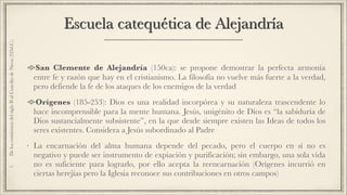 Escuela catequética de Alejandría
San Clemente de Alejandría (150ca): se propone demostrar la perfecta armonía
entre fe y razón que hay en el cristianismo. La filosofía no vuelve más fuerte a la verdad,
pero defiende la fe de los ataques de los enemigos de la verdad
Orígenes (185-253): Dios es una realidad incorpórea y su naturaleza trascendente lo
hace incomprensible para la mente humana. Jesús, unigénito de Dios es “la sabiduría de
Dios sustancialmente subsistente”, en la que desde siempre existen las Ideas de todos los
seres existentes. Considera a Jesús subordinado al Padre
• La encarnación del alma humana depende del pecado, pero el cuerpo en sí no es
negativo y puede ser instrumento de expiación y purificación; sin embargo, una sola vida
no es suficiente para lograrlo, por ello acepta la reencarnación (Orígenes incurrió en
ciertas herejías pero la Iglesia reconoce sus contribuciones en otros campos)
1.DeloscomienzosdelsigloIIalConciliodeNicea(325d.C.)
 