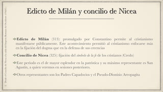 Edicto de Milán y concilio de Nicea
Edicto de Milán (313): promulgado por Constantino permite al cristianismo
manifestarse públicamente. Este acontecimiento permitió al cristianismo enfocarse más
en la fijación del dogma que en la defensa de sus creencias
Concilio de Nicea (325): fijación del símbolo de la fe de los cristianos (Credo)
Este periodo es el de mayor esplendor en la patrística y su máximo representante es San
Agustín, a quien veremos en sesiones posteriores.
Otros representantes son los Padres Capadocios y el Pseudo-Dionisio Areopagita
2.DesdeelConciliodeNiceaalacaídadelImperioRomanodeOccidente(476d.C.)
 